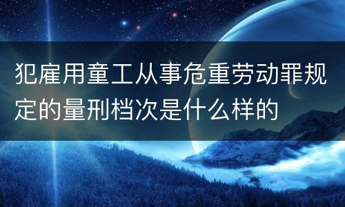 犯雇用童工从事危重劳动罪规定的量刑档次是什么样的