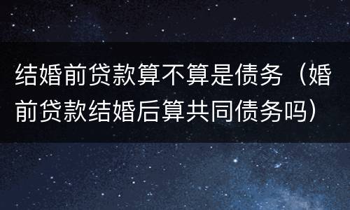 结婚前贷款算不算是债务（婚前贷款结婚后算共同债务吗）