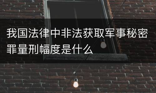 我国法律中非法获取军事秘密罪量刑幅度是什么