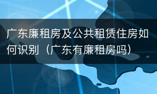 广东廉租房及公共租赁住房如何识别（广东有廉租房吗）