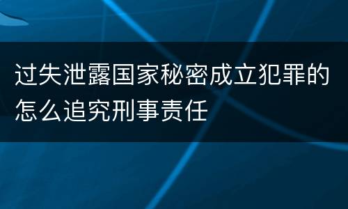 过失泄露国家秘密成立犯罪的怎么追究刑事责任