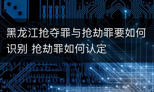 黑龙江抢夺罪与抢劫罪要如何识别 抢劫罪如何认定
