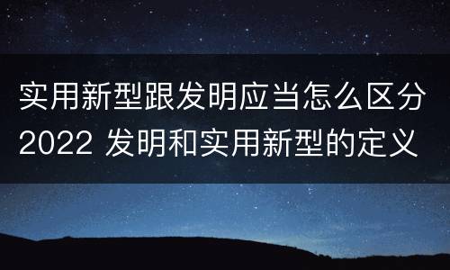 实用新型跟发明应当怎么区分2022 发明和实用新型的定义