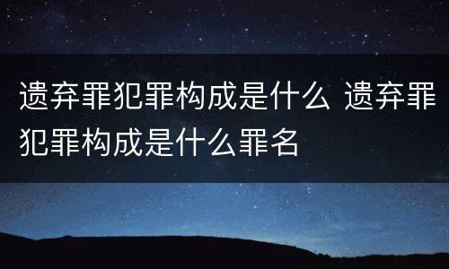 遗弃罪犯罪构成是什么 遗弃罪犯罪构成是什么罪名