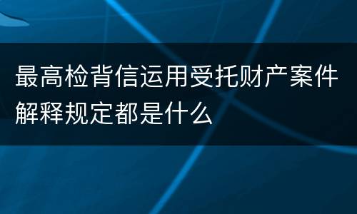 最高检背信运用受托财产案件解释规定都是什么