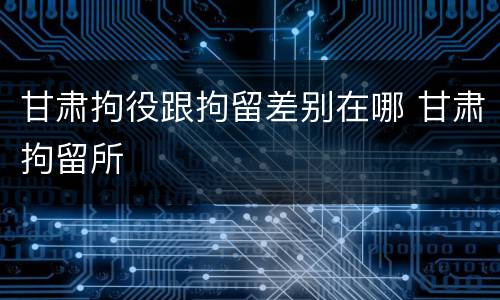 甘肃拘役跟拘留差别在哪 甘肃拘留所