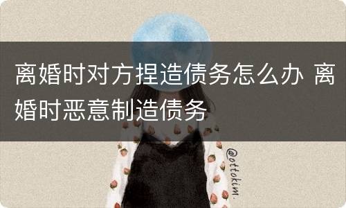 离婚时对方捏造债务怎么办 离婚时恶意制造债务