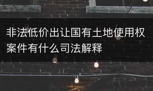 非法低价出让国有土地使用权案件有什么司法解释