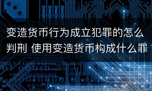 变造货币行为成立犯罪的怎么判刑 使用变造货币构成什么罪