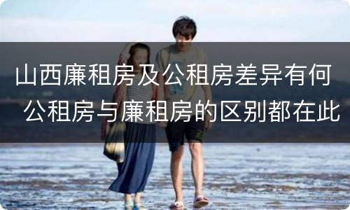 山西廉租房及公租房差异有何 公租房与廉租房的区别都在此,别再搞错了!
