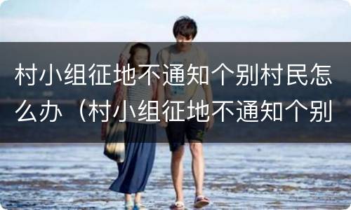 村小组征地不通知个别村民怎么办（村小组征地不通知个别村民怎么办呢）