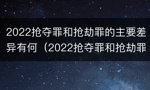 2022抢夺罪和抢劫罪的主要差异有何（2022抢夺罪和抢劫罪的主要差异有何区别）