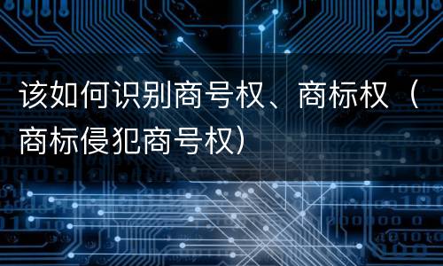 该如何识别商号权、商标权（商标侵犯商号权）