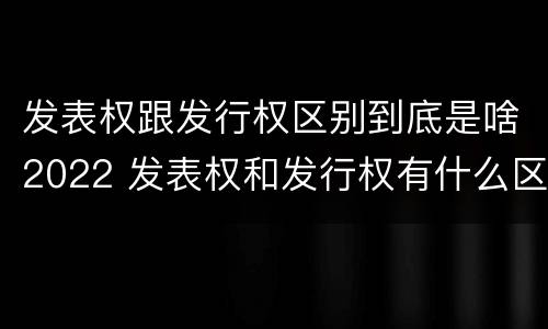 发表权跟发行权区别到底是啥2022 发表权和发行权有什么区别