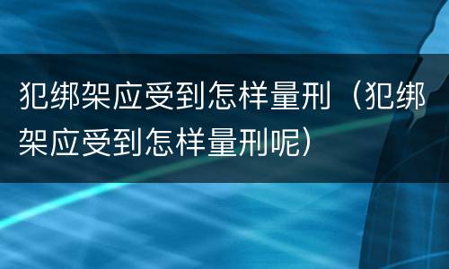 犯绑架应受到怎样量刑（犯绑架应受到怎样量刑呢）