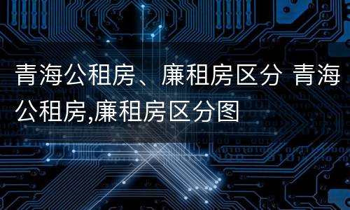 青海公租房、廉租房区分 青海公租房,廉租房区分图