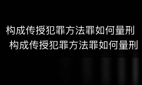 构成传授犯罪方法罪如何量刑 构成传授犯罪方法罪如何量刑标准