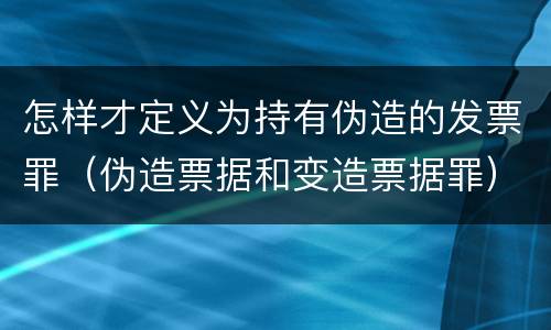 怎样才定义为持有伪造的发票罪（伪造票据和变造票据罪）