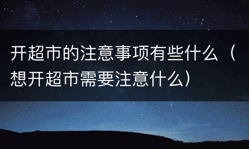 开超市的注意事项有些什么（想开超市需要注意什么）