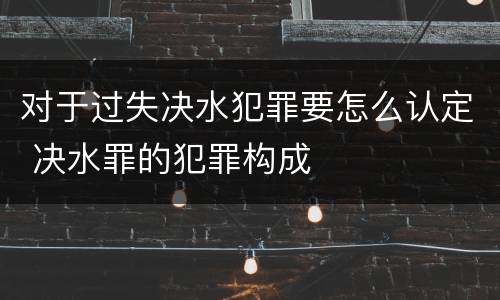 对于过失决水犯罪要怎么认定 决水罪的犯罪构成