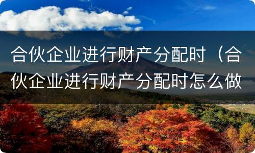 合伙企业进行财产分配时（合伙企业进行财产分配时怎么做账）