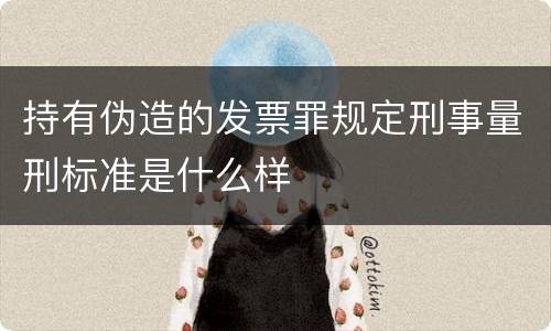 持有伪造的发票罪规定刑事量刑标准是什么样