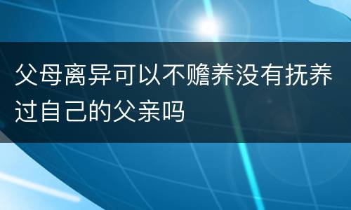 父母离异可以不赡养没有抚养过自己的父亲吗