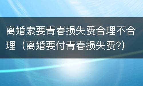 离婚索要青春损失费合理不合理（离婚要付青春损失费?）