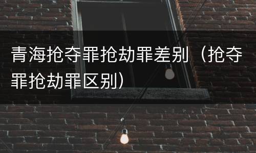 青海抢夺罪抢劫罪差别（抢夺罪抢劫罪区别）