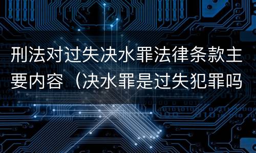 刑法对过失决水罪法律条款主要内容（决水罪是过失犯罪吗）