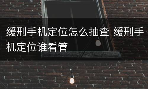 缓刑手机定位怎么抽查 缓刑手机定位谁看管