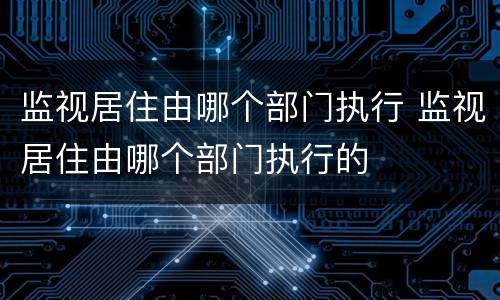 监视居住由哪个部门执行 监视居住由哪个部门执行的