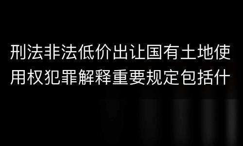 刑法非法低价出让国有土地使用权犯罪解释重要规定包括什么