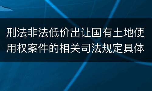 刑法非法低价出让国有土地使用权案件的相关司法规定具体有哪些主要内容