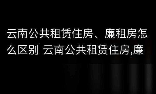 云南公共租赁住房、廉租房怎么区别 云南公共租赁住房,廉租房怎么区别呢