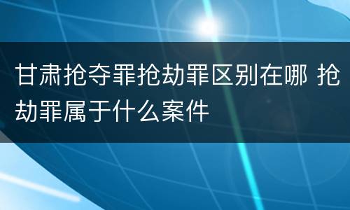 甘肃抢夺罪抢劫罪区别在哪 抢劫罪属于什么案件