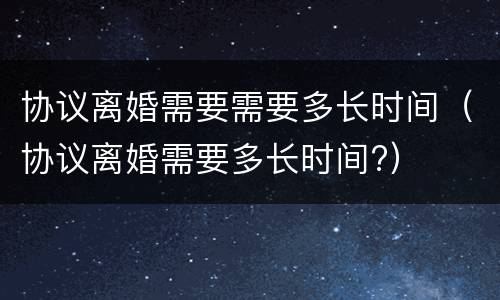 协议离婚需要需要多长时间（协议离婚需要多长时间?）
