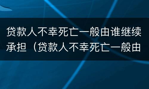 贷款人不幸死亡一般由谁继续承担（贷款人不幸死亡一般由谁继续承担法律责任）