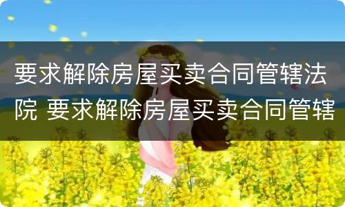 要求解除房屋买卖合同管辖法院 要求解除房屋买卖合同管辖法院怎么办