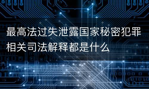 最高法过失泄露国家秘密犯罪相关司法解释都是什么