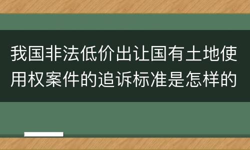 我国非法低价出让国有土地使用权案件的追诉标准是怎样的