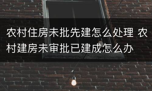 农村住房未批先建怎么处理 农村建房未审批已建成怎么办
