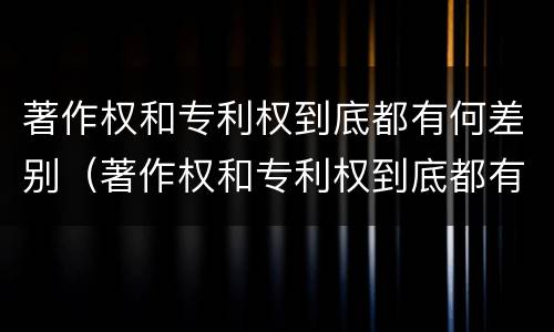著作权和专利权到底都有何差别（著作权和专利权到底都有何差别和不同）