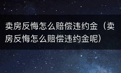 卖房反悔怎么赔偿违约金（卖房反悔怎么赔偿违约金呢）