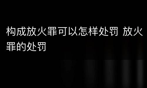 构成放火罪可以怎样处罚 放火罪的处罚