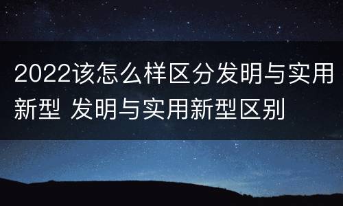 2022该怎么样区分发明与实用新型 发明与实用新型区别