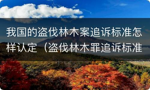 我国的盗伐林木案追诉标准怎样认定（盗伐林木罪追诉标准）