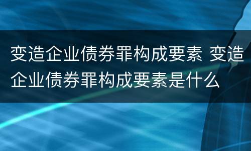 变造企业债券罪构成要素 变造企业债券罪构成要素是什么