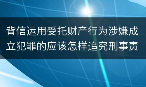 背信运用受托财产行为涉嫌成立犯罪的应该怎样追究刑事责任