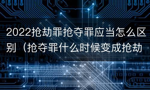 2022抢劫罪抢夺罪应当怎么区别（抢夺罪什么时候变成抢劫罪）